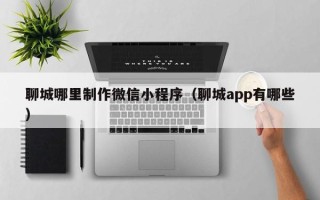 句容聊城哪里制作微信小程序（聊城app有哪些）
